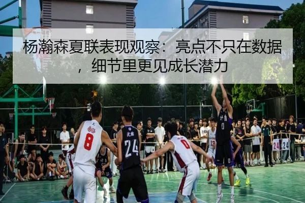 杨瀚森夏联表现观察：亮点不只在数据，细节里更见成长潜力